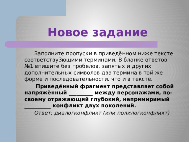 Новое задание  Заполните пропуски в приведённом ниже тексте соответству3ющими терминами. В бланке ответов №1 впишите без пробелов, запятых и других дополнительных символов два термина в той же форме и последовательности, что и в тексте.  Приведённый фрагмент представляет собой напряжённый _________ между персонажами, по-своему отражающий глубокий, непримиримый __________ конфликт двух поколений.  Ответ: диалогконфликт (или полилогконфликт)  