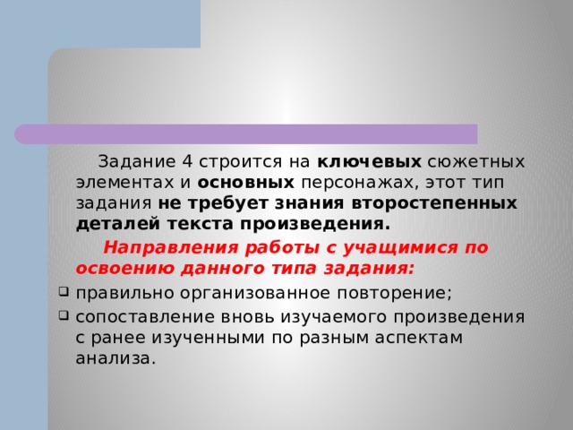  Задание 4 строится на ключевых сюжетных элементах и основных персонажах, этот тип задания не требует знания второстепенных деталей текста произведения.  Направления работы с учащимися по освоению данного типа задания: правильно организованное повторение; сопоставление вновь изучаемого произведения с ранее изученными по разным аспектам анализа. 