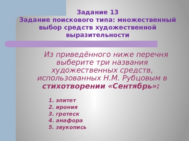 Задание 13  Задание поискового типа: множественный выбор средств художественной выразительности  Из приведённого ниже перечня выберите три названия художественных средств, использованных Н.М. Рубцовым в стихотворении «Сентябрь»:    1. эпитет  2. ирония  3. гротеск  4. анафора  5. звукопись 