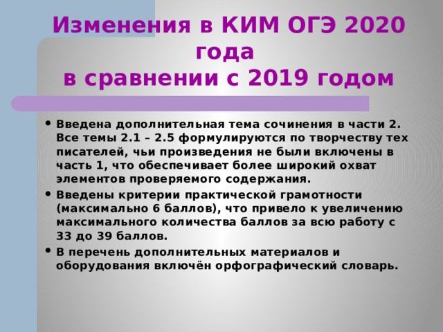 Изменения в КИМ ОГЭ 2020 года  в сравнении с 2019 годом Введена дополнительная тема сочинения в части 2. Все темы 2.1 – 2.5 формулируются по творчеству тех писателей, чьи произведения не были включены в часть 1, что обеспечивает более широкий охват элементов проверяемого содержания. Введены критерии практической грамотности (максимально 6 баллов), что привело к увеличению максимального количества баллов за всю работу с 33 до 39 баллов. В перечень дополнительных материалов и оборудования включён орфографический словарь. 