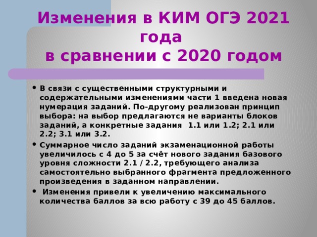 Изменения в КИМ ОГЭ 2021 года  в сравнении с 2020 годом В связи с существенными структурными и содержательными изменениями части 1 введена новая нумерация заданий. По-другому реализован принцип выбора: на выбор предлагаются не варианты блоков заданий, а конкретные задания 1.1 или 1.2; 2.1 или 2.2; 3.1 или 3.2. Суммарное число заданий экзаменационной работы увеличилось с 4 до 5 за счёт нового задания базового уровня сложности 2.1 / 2.2, требующего анализа самостоятельно выбранного фрагмента предложенного произведения в заданном направлении.  Изменения привели к увеличению максимального количества баллов за всю работу с 39 до 45 баллов. 