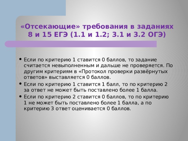 «Отсекающие» требования в заданиях 8 и 15 ЕГЭ (1.1 и 1.2; 3.1 и 3.2 ОГЭ) Если по критерию 1 ставится 0 баллов, то задание считается невыполненным и дальше не проверяется. По другим критериям в «Протокол проверки развёрнутых ответов» выставляется 0 баллов. Если по критерию 1 ставится 1 балл, то по критерию 2 за ответ не может быть поставлено более 1 балла. Если по критерию 2 ставится 0 баллов, то по критерию 1 не может быть поставлено более 1 балла, а по критерию 3 ответ оценивается 0 баллов. 