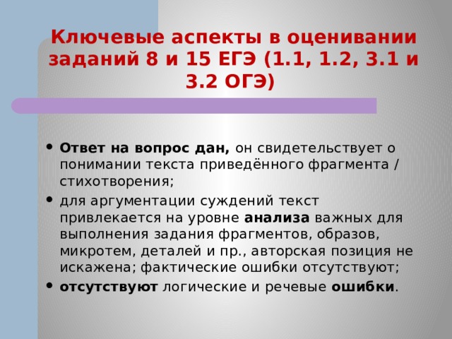 Ключевые аспекты в оценивании заданий 8 и 15 ЕГЭ (1.1, 1.2, 3.1 и 3.2 ОГЭ) Ответ на вопрос дан, он свидетельствует о понимании текста приведённого фрагмента / стихотворения; для аргументации суждений текст привлекается на уровне анализа важных для выполнения задания фрагментов, образов, микротем, деталей и пр., авторская позиция не искажена; фактические ошибки отсутствуют; отсутствуют логические и речевые ошибки . 
