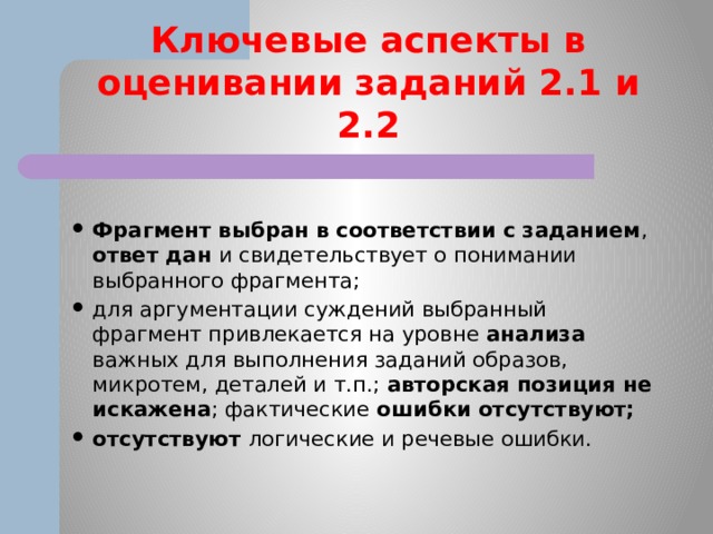 Ключевые аспекты в оценивании заданий 2.1 и 2.2  Фрагмент выбран в соответствии с заданием , ответ дан и свидетельствует о понимании выбранного фрагмента; для аргументации суждений выбранный фрагмент привлекается на уровне анализа важных для выполнения заданий образов, микротем, деталей и т.п.; авторская позиция не искажена ; фактические ошибки отсутствуют; отсутствуют логические и речевые ошибки.  