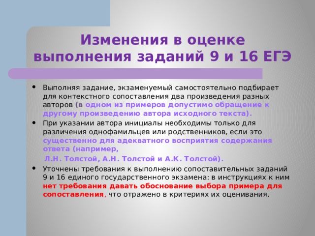 Изменения в оценке выполнения заданий 9 и 16 ЕГЭ Выполняя задание, экзаменуемый самостоятельно подбирает для контекстного сопоставления два произведения разных авторов (в одном из примеров допустимо обращение к другому произведению автора исходного текста). При указании автора инициалы необходимы только для различения однофамильцев или родственников, если это существенно для адекватного восприятия содержания ответа (например,  Л.Н. Толстой, А.Н. Толстой и А.К. Толстой). Уточнены требования к выполнению сопоставительных заданий 9 и 16 единого государственного экзамена: в инструкциях к ним нет требования давать обоснование выбора примера для сопоставления , что отражено в критериях их оценивания.  