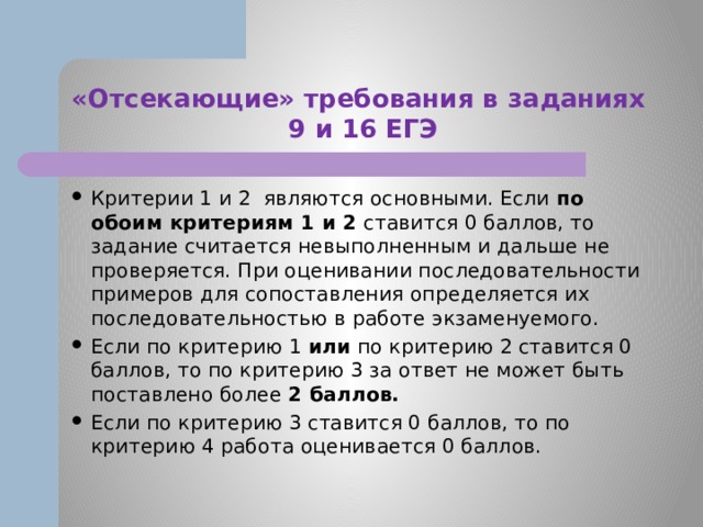 «Отсекающие» требования в заданиях  9 и 16 ЕГЭ Критерии 1 и 2 являются основными. Если по обоим критериям 1 и 2 ставится 0 баллов, то задание считается невыполненным и дальше не проверяется. При оценивании последовательности примеров для сопоставления определяется их последовательностью в работе экзаменуемого. Если по критерию 1 или по критерию 2 ставится 0 баллов, то по критерию 3 за ответ не может быть поставлено более 2 баллов. Если по критерию 3 ставится 0 баллов, то по критерию 4 работа оценивается 0 баллов. 