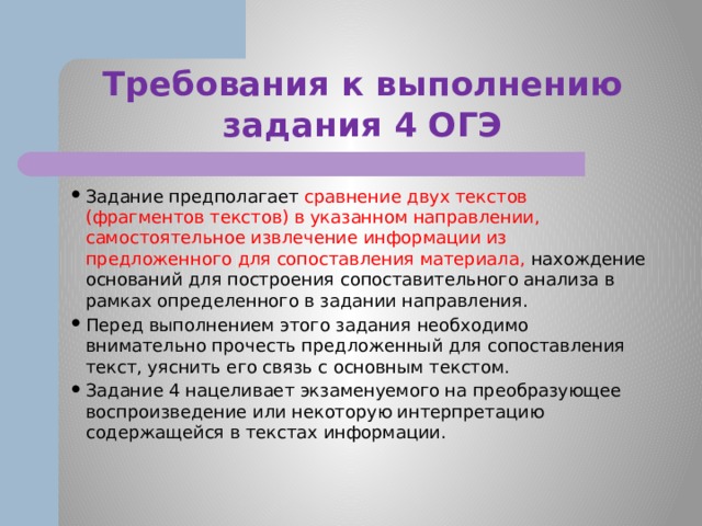 Требования к выполнению задания 4 ОГЭ Задание предполагает сравнение двух текстов (фрагментов текстов) в указанном направлении, самостоятельное извлечение информации из предложенного для сопоставления материала, нахождение оснований для построения сопоставительного анализа в рамках определенного в задании направления. Перед выполнением этого задания необходимо внимательно прочесть предложенный для сопоставления текст, уяснить его связь с основным текстом. Задание 4 нацеливает экзаменуемого на преобразующее воспроизведение или некоторую интерпретацию содержащейся в текстах информации. 