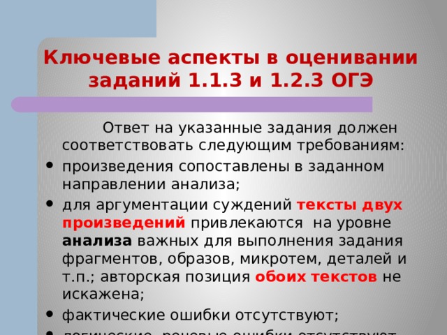Ключевые аспекты в оценивании заданий 1.1.3 и 1.2.3 ОГЭ  Ответ на указанные задания должен соответствовать следующим требованиям: произведения сопоставлены в заданном направлении анализа; для аргументации суждений тексты двух произведений привлекаются на уровне анализа важных для выполнения задания фрагментов, образов, микротем, деталей и т.п.; авторская позиция обоих текстов не искажена; фактические ошибки отсутствуют; логические, речевые ошибки отсутствуют. 