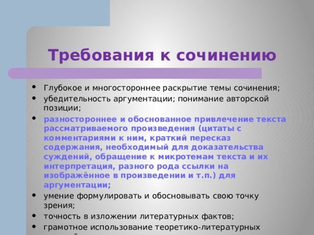 Требования к сочинению Глубокое и многостороннее раскрытие темы сочинения; убедительность аргументации; понимание авторской позиции; разностороннее и обоснованное привлечение текста рассматриваемого произведения (цитаты с комментариями к ним, краткий пересказ содержания, необходимый для доказательства суждений, обращение к микротемам текста и их интерпретация, разного рода ссылки на изображённое в произведении и т.п.) для аргументации; умение формулировать и обосновывать свою точку зрения; точность в изложении литературных фактов; грамотное использование теоретико-литературных понятий для анализа произведения; композиционная цельность и логичность сочинения; отсутствие логических и речевых ошибок. 