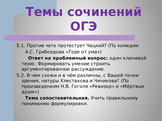 Темы сочинений ОГЭ 5.1. Против чего протестует Чацкий? (По комедии  А.С. Грибоедова «Горе от ума»)  Ответ на проблемный вопрос: один ключевой тезис. Формировать умение строить аргументированное рассуждение. 5.2. В чём схожи и в чём различны, с Вашей точки зрения, натуры Хлестакова и Чичикова? (По произведениям Н.В. Гоголя «Ревизор» и «Мёртвые души»)  Тема сопоставительная. Учить правильному пониманию формулировки. 