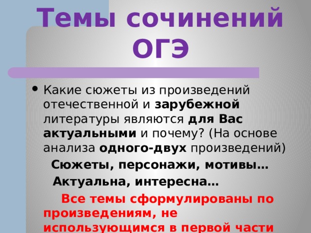 Темы сочинений ОГЭ Какие сюжеты из произведений отечественной и зарубежной литературы являются для Вас  актуальными и почему? (На основе анализа одного-двух произведений)  Сюжеты, персонажи, мотивы…  Актуальна, интересна…  Все темы сформулированы по произведениям, не использующимся в первой части экзаменационной работы. 