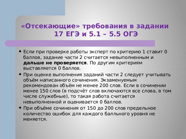 «Отсекающие» требования в задании  17 ЕГЭ и 5.1 – 5.5 ОГЭ Если при проверке работы эксперт по критерию 1 ставит 0 баллов, задание части 2 считается невыполненным и дальше не проверяется . По другим критериям выставляется 0 баллов. При оценке выполнения заданий части 2 следует учитывать объём написанного сочинения. Экзаменуемым рекомендован объём не менее 200 слов. Если в сочинении менее 150 слов (в подсчёт слов включаются все слова, в том числе служебные), то такая работа считается невыполненной и оценивается 0 баллов. При объёме сочинения от 150 до 200 слов предельное количество ошибок для каждого балльного уровня не меняется. 
