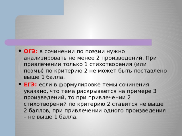 ОГЭ: в сочинении по поэзии нужно анализировать не менее 2 произведений. При привлечении только 1 стихотворения (или поэмы) по критерию 2 не может быть поставлено выше 1 балла. ЕГЭ: если в формулировке темы сочинения указано, что тема раскрывается на примере 3 произведений, то при привлечении 2 стихотворений по критерию 2 ставится не выше 2 баллов, при привлечении одного произведения – не выше 1 балла. 