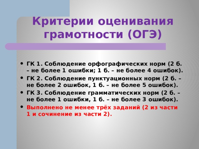Критерии оценивания грамотности (ОГЭ)  ГК 1. Соблюдение орфографических норм (2 б. – не более 1 ошибки; 1 б. – не более 4 ошибок). ГК 2. Соблюдение пунктуационных норм (2 б. – не более 2 ошибок, 1 б. – не более 5 ошибок). ГК 3. Соблюдение грамматических норм (2 б. – не более 1 ошибки, 1 б. – не более 3 ошибок). Выполнено не менее трёх заданий (2 из части 1 и сочинение из части 2). 