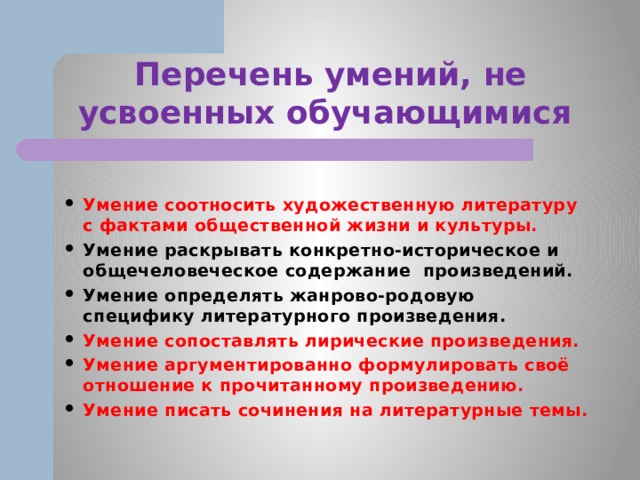 Перечень умений, не усвоенных обучающимися  Умение соотносить художественную литературу с фактами общественной жизни и культуры. Умение раскрывать конкретно-историческое и общечеловеческое содержание произведений. Умение определять жанрово-родовую специфику литературного произведения. Умение сопоставлять лирические произведения. Умение аргументированно формулировать своё отношение к прочитанному произведению. Умение писать сочинения на литературные темы. 