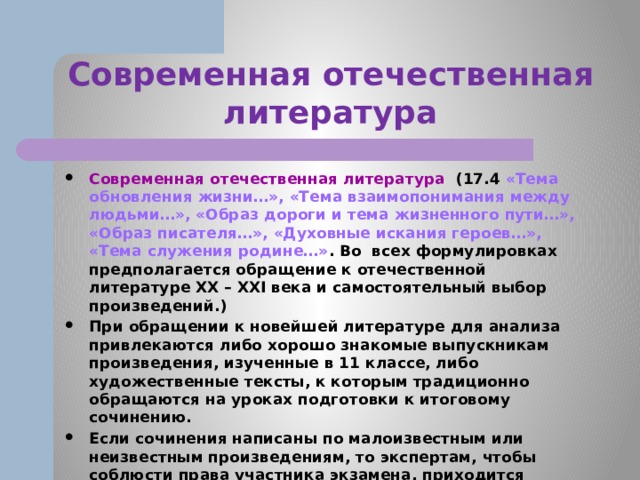 Современная отечественная литература Современная отечественная литература (17.4 «Тема обновления жизни…», «Тема взаимопонимания между людьми…», «Образ дороги и тема жизненного пути…», «Образ писателя…», «Духовные искания героев…», «Тема служения родине…» . Во всех формулировках предполагается обращение к отечественной литературе XX – ХХI века и самостоятельный выбор произведений.) При обращении к новейшей литературе для анализа привлекаются либо хорошо знакомые выпускникам произведения, изученные в 11 классе, либо художественные тексты, к которым традиционно обращаются на уроках подготовки к итоговому сочинению. Если сочинения написаны по малоизвестным или неизвестным произведениям, то экспертам, чтобы соблюсти права участника экзамена, приходится проводить дополнительную работу по установлению подлинности существования художественного текста и знакомиться с ним в процессе проверки. 