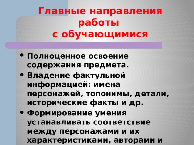 Главные направления работы  с обучающимися Полноценное освоение содержания предмета. Владение фактульной информацией: имена персонажей, топонимы, детали, исторические факты и др. Формирование умения устанавливать соответствие между персонажами и их характеристиками, авторами и названиями, героями и репликами и т. п. 