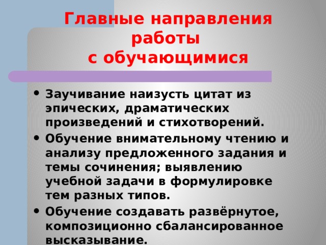 Главные направления работы  с обучающимися Заучивание наизусть цитат из эпических, драматических произведений и стихотворений. Обучение внимательному чтению и анализу предложенного задания и темы сочинения; выявлению учебной задачи в формулировке тем разных типов. Обучение создавать развёрнутое, композиционно сбалансированное высказывание. 