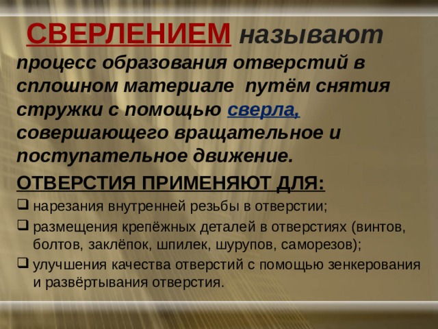 СВЕРЛЕНИЕМ  называют процесс образования отверстий в сплошном материале путём снятия стружки с помощью сверла, совершающего вращательное и поступательное движение. ОТВЕРСТИЯ ПРИМЕНЯЮТ ДЛЯ: нарезания внутренней резьбы в отверстии; размещения крепёжных деталей в отверстиях (винтов, болтов, заклёпок, шпилек, шурупов, саморезов); улучшения качества отверстий с помощью зенкерования и развёртывания отверстия. 