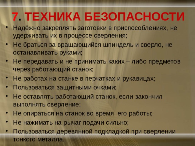 7 . ТЕХНИКА БЕЗОПАСНОСТИ Надёжно закреплять заготовки в приспособлениях, не удерживать их в процессе сверления; Не браться за вращающийся шпиндель и сверло, не останавливать руками; Не передавать и не принимать каких – либо предметов через работающий станок; Не работах на станке в перчатках и рукавицах; Пользоваться защитными очками; Не оставлять работающий станок, если закончил выполнять сверление; Не опираться на станок во время его работы; Не нажимать на рычаг подачи сильно; Пользоваться деревянной подкладкой при сверлении тонкого металла. 