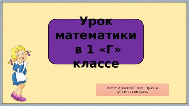 Урок математики  в 1 «Г» классе Автор: Алексеева Елена Юрьевна МБОУ «СОШ №43» 