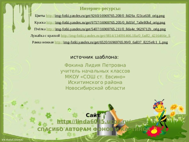 Интернет-ресурсы: Цветы http:// img-fotki.yandex.ru/get/9260/16969765.208/0_8d29a_f23ca638_orig.png  Краска http:// img-fotki.yandex.ru/get/9757/16969765.205/0_8d1bf_7a0e80bd_orig.png  Пчёлка http:// img-fotki.yandex.ru/get/5407/16969765.211/0_8da4e_9629712b_orig.png  Лужайка с краской http:// img-fotki.yandex.ru/get/9814/134091466.18a/0_fadf2_4216466e_S Рамка нежная http:// img-fotki.yandex.ru/get/6520/16969765.99/0_6a837_8225efc1_L.png  источник шаблона: Фокина Лидия Петровна учитель начальных классов МКОУ «СОШ ст. Евсино» Искитимского района Новосибирской области Сайт http://linda6035.ucoz.ru/   СПАСИБО АВТОРАМ ФОНОВ И КАРТИНОК 