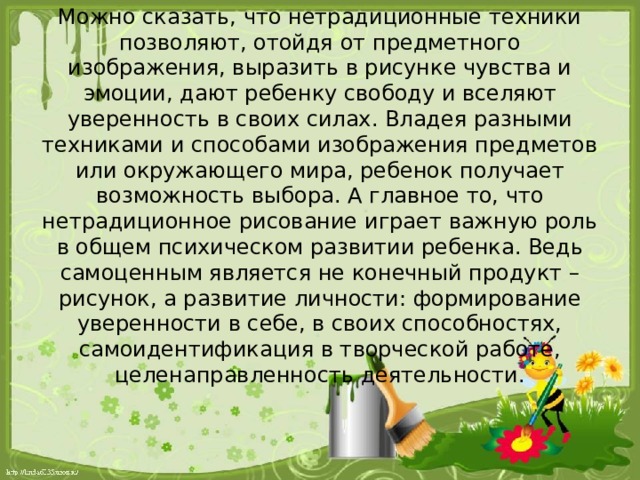 Можно сказать, что нетрадиционные техники позволяют, отойдя от предметного изображения, выразить в рисунке чувства и эмоции, дают ребенку свободу и вселяют уверенность в своих силах. Владея разными техниками и способами изображения предметов или окружающего мира, ребенок получает возможность выбора. А главное то, что нетрадиционное рисование играет важную роль в общем психическом развитии ребенка. Ведь самоценным является не конечный продукт – рисунок, а развитие личности: формирование уверенности в себе, в своих способностях, самоидентификация в творческой работе, целенаправленность деятельности.   