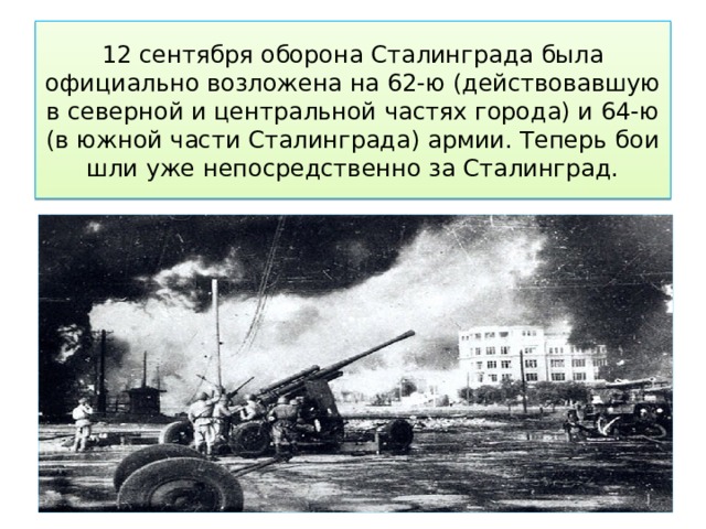 12 сентября оборона Сталинграда была официально возложена на 62-ю (действовавшую в северной и центральной частях города) и 64-ю (в южной части Сталинграда) армии. Теперь бои шли уже непосредственно за Сталинград. 