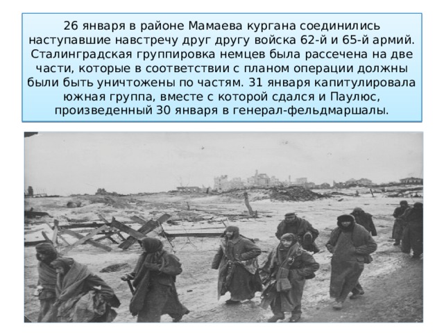 26 января в районе Мамаева кургана соединились наступавшие навстречу друг другу войска 62-й и 65-й армий. Сталинградская группировка немцев была рассечена на две части, которые в соответствии с планом операции должны были быть уничтожены по частям. 31 января капитулировала южная группа, вместе с которой сдался и Паулюс, произведенный 30 января в генерал-фельдмаршалы. 