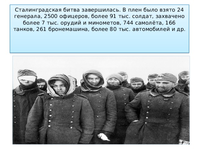 Сталинградская битва завершилась. В плен было взято 24 генерала, 2500 офицеров, более 91 тыс. солдат, захвачено более 7 тыс. орудий и минометов, 744 самолёта, 166 танков, 261 бронемашина, более 80 тыс. автомобилей и др.         