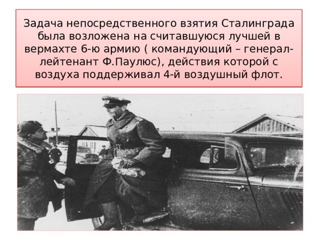 Задача непосредственного взятия Сталинграда была возложена на считавшуюся лучшей в вермахте 6-ю армию ( командующий – генерал-лейтенант Ф.Паулюс), действия которой с воздуха поддерживал 4-й воздушный флот. 