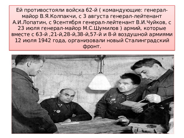 Ей противостояли войска 62-й ( командующие: генерал-майор В.Я.Колпакчи, с 3 августа генерал-лейтенант А.И.Лопатин, с 9сентября генерал-лейтенант В.И.Чуйков, с 23 июля генерал-майор М.С.Шумилов ) армий, которые вместе с 63-й ,21-й,28-й,38-й,57-й и 8-й воздушной армиями 12 июля 1942 года, организовали новый Сталинградский фронт. 