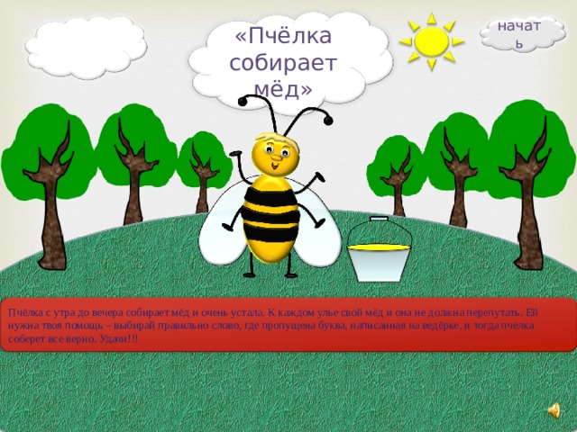 начать «Пчёлка собирает мёд» Пчёлка с утра до вечера собирает мёд и очень устала. К каждом улье свой мёд и она не должна перепутать. Ей нужна твоя помощь – выбирай правильно слово, где пропущена буква, написанная на ведёрке, и тогда пчелка соберет все верно. Удачи!!! 20 