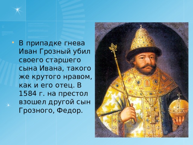 В припадке гнева Иван Грозный убил своего старшего сына Ивана, такого же крутого нравом, как и его отец. В 1584 г. на престол взошел другой сын Грозного, Федор. 