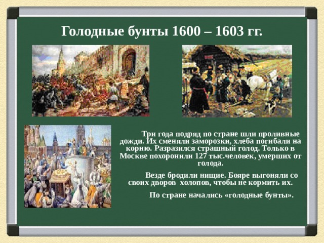 Голодные бунты 1600 – 1603 гг.  Три года подряд по стране шли проливные дожди. Их сменяли заморозки, хлеба погибали на корню. Разразился страшный голод. Только в Москве похоронили 127 тыс.человек, умерших от голода.  Везде бродили нищие. Бояре выгоняли со своих дворов холопов, чтобы не кормить их.  По стране начались «голодные бунты».  