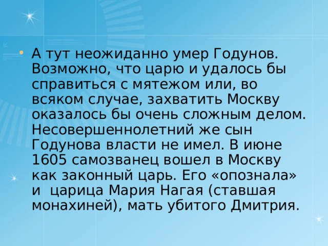 А тут неожиданно умер Годунов. Возможно, что царю и удалось бы справиться с мятежом или, во всяком случае, захватить Москву оказалось бы очень сложным делом. Несовершеннолетний же сын Годунова власти не имел. В июне 1605 самозванец вошел в Москву как законный царь. Его «опознала» и царица Мария Нагая (ставшая монахиней), мать убитого Дмитрия. 