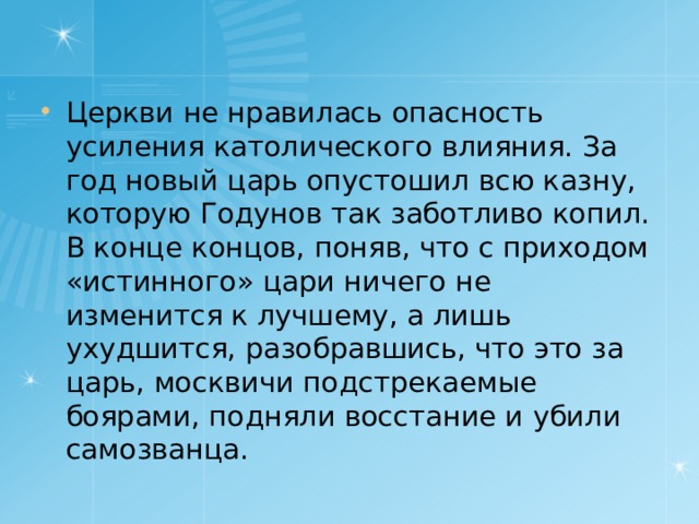 Церкви не нравилась опасность усиления католического влияния. За год новый царь опустошил всю казну, которую Годунов так заботливо копил. В конце концов, поняв, что с приходом «истинного» цари ничего не изменится к лучшему, а лишь ухудшится, разобравшись, что это за царь, москвичи подстрекаемые боярами, подняли восстание и убили самозванца.  