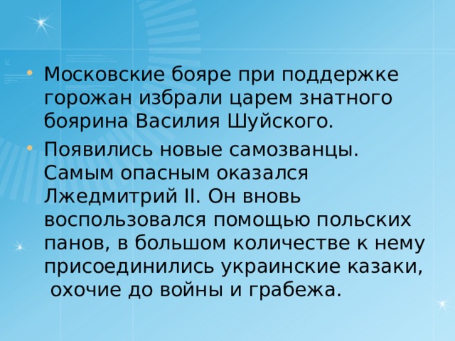 Московские бояре при поддержке горожан избрали царем знатного боярина Василия Шуйского. Появились новые самозванцы. Самым опасным оказался Лжедмитрий II. Он вновь воспользовался помощью польских панов, в большом количестве к нему присоединились украинские казаки, охочие до войны и грабежа. 