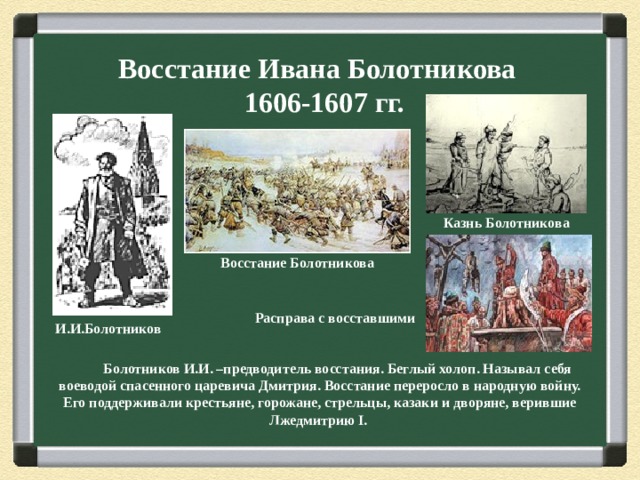 Восстание Ивана Болотникова  1606-1607 гг. Казнь Болотникова Восстание Болотникова Расправа с восставшими И.И.Болотников  Болотников И.И. –предводитель восстания. Беглый холоп. Называл себя воеводой спасенного царевича Дмитрия. Восстание переросло в народную войну. Его поддерживали крестьяне, горожане, стрельцы, казаки и дворяне, верившие Лжедмитрию I .  