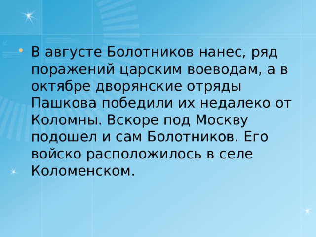 В августе Болотников нанес, ряд поражений царским воеводам, а в октябре дворянские отряды Пашкова победили их недалеко от Коломны. Вскоре под Москву подошел и сам Болотников. Его войско расположилось в селе Коломенском. 