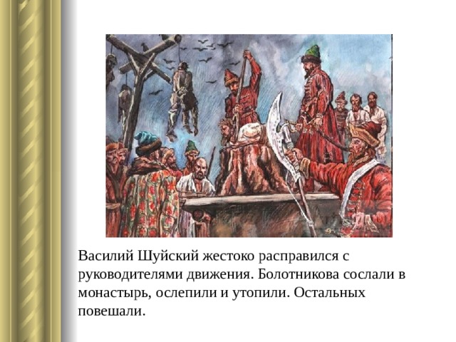 Василий Шуйский жестоко расправился с руководителями движения. Болотникова сослали в монастырь, ослепили и утопили. Остальных повешали. 