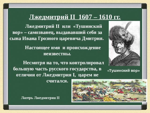 Лжедмитрий II 1607 – 1610 гг.  Лжедмитрий II или «Тушинский вор» – самозванец, выдававший себя за сына Ивана Грозного царевича Дмитрия.  Настоящее имя и происхождение неизвестны.  Несмотря на то, что контролировал большую часть русского государства, в отличии от Лжедмитрия I , царем не считался.  « Тушинский вор» Лагерь Лжедмитрия II 