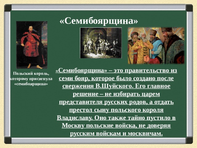 «Семибоярщина»   « Семибоярщина» – это правительство из семи бояр, которое было создано после свержения В.Шуйского. Его главное решение – не избирать царем представителя русских родов, а отдать престол сыну польского короля Владиславу. Оно также тайно пустило в Москву польские войска, не доверяя русским войскам и москвичам. Польский король, которому присягнула «семибоярщина» 