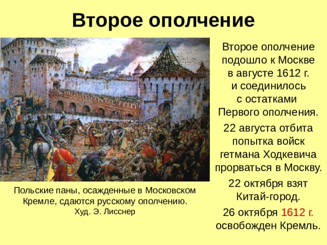 Второе ополчение Второе ополчение подошло к Москве  в августе 1612 г.  и соединилось  с остатками  Первого ополчения. 22 августа отбита попытка войск гетмана Ходкевича прорваться в Москву. 22 октября взят Китай-город. 26 октября 1612 г. освобожден Кремль. Польские паны, осажденные в Московском Кремле, сдаются русскому ополчению.  Худ. Э. Лисснер    