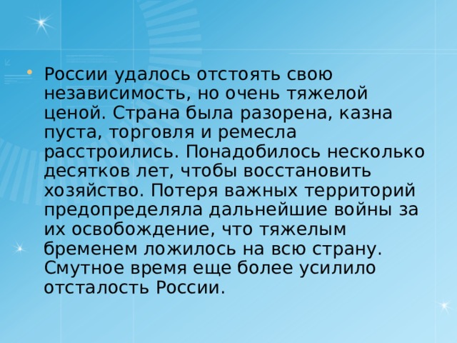 России удалось отстоять свою независимость, но очень тяжелой ценой. Страна была разорена, казна пуста, торговля и ремесла расстроились. Понадобилось несколько десятков лет, чтобы восстановить хозяйство. Потеря важных территорий предопределяла дальнейшие войны за их освобождение, что тяжелым бременем ложилось на всю страну. Смутное время еще более усилило отсталость России. 