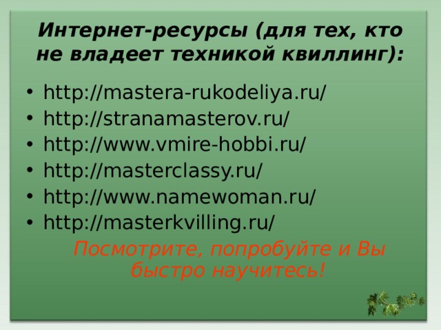 Интернет-ресурсы (для тех, кто не владеет техникой квиллинг): http://mastera-rukodeliya.ru/ http://stranamasterov.ru/ http://www.vmire-hobbi.ru/ http://masterclassy.ru/ http://www.namewoman.ru/ http://masterkvilling.ru/  Посмотрите, попробуйте и Вы быстро научитесь!  