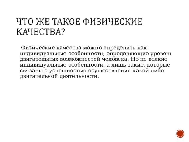  Физические качества можно определить как индивидуальные особенности, определяющие уровень двигательных возможностей человека. Но не всякие индивидуальные особенности, а лишь такие, которые связаны с успешностью осуществления какой либо двигательной деятельности. 