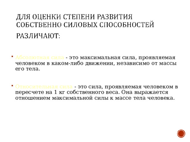 Абсолютная сила - это максимальная сила, проявляемая человеком в каком-либо движении, независимо от массы его тела.  Относительная сила - это сила, проявляемая человеком в пересчете на 1 кг собственного веса. Она выражается отношением максимальной силы к массе тела человека. 