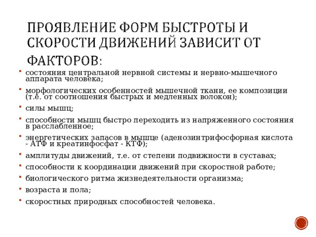 состояния центральной нервной системы и нервно-мышечного аппарата человека; морфологических особенностей мышечной ткани, ее композиции (т.е. от соотношения быстрых и медленных волокон); силы мышц; способности мышц быстро переходить из напряженного состояния в расслабленное; энергетических запасов в мышце (аденозинтрифосфорная кислота - АТФ и креатинфосфат - КТФ); амплитуды движений, т.е. от степени подвижности в суставах; способности к координации движений при скоростной работе; биологического ритма жизнедеятельности организма; возраста и пола; скоростных природных способностей человека.    