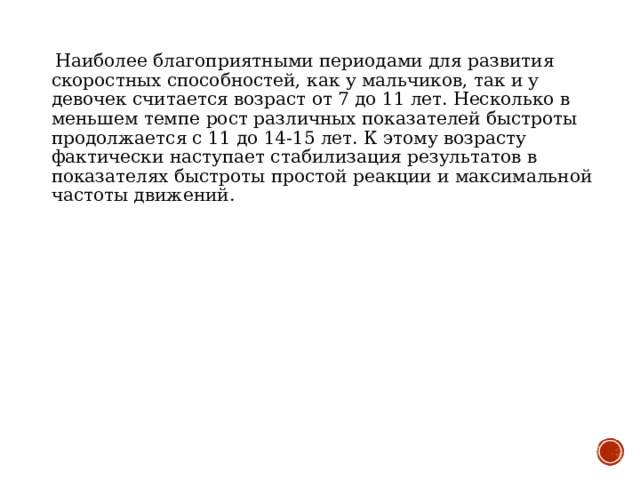  Наиболее благоприятными периодами для развития скоростных способностей, как у мальчиков, так и у девочек считается возраст от 7 до 11 лет. Несколько в меньшем темпе рост различных показателей быстроты продолжается с 11 до 14-15 лет. К этому возрасту фактически наступает стабилизация результатов в показателях быстроты простой реакции и максимальной частоты движений. 